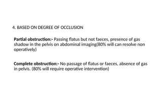 4. BASED ON DEGREE OF OCCLUSION
Partial obstruction:- Passing flatus but not faeces, presence of gas
shadow in the pelvis on abdominal imaging(80% will can resolve non
operatively)
Complete obstruction:- No passage of flatus or faeces, absence of gas
in pelvis. (80% will require operative intervention)
 