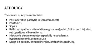 AETIOLOGY
The causes of Adynamic include:
● Post operative paralytic ileus(commonest)
● Peritonitis
● Sepsis
● Reflex sympathetic stimulation e,g trauma(pelvic ,Spinal cord injuries),
retroperitoneal haematoma.
● Metabolic derangements- especially hypokalemia,
hypomagnesemia,uraemia,DM
● Drugs-eg opioids, anticholinergics, antiparkinson drugs.
 