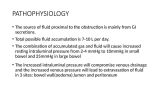 PATHOPHYSIOLOGY
• The source of fluid proximal to the obstruction is mainly from GI
secretions.
• Total possible fluid accumulation is 7-10 L per day.
• The combination of accumulated gas and fluid will cause increased
resting intraluminal pressure from 2-4 mmHg to 10mmHg in small
bowel and 25mmHg in large bowel
• The increased intraluminal pressure will compromise venous drainage
and the increased venous pressure will lead to extravasation of fluid
in 3 sites: bowel wall(oedema),lumen and peritoneum
 