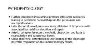 PATHOPHYSIOLOGY
● Further increase in intraluminal pressure affects the capillaries
leading to petechieal haemorrhage on the gut mucosa and
microperforations
● Later the intraluminal pressure causes dilatation of lymphatics with
associated bacterial translocation and sepsis
● Arterial compromise occurs lymphatic obstruction and leads to
strangulation and gangrenous bowel.
● Gross abdominal distention leads to splinting of the diaphragm
potential respiratory acidosis and respiratory failure.
 