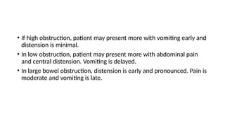 • If high obstruction, patient may present more with vomiting early and
distension is minimal.
• In low obstruction, patient may present more with abdominal pain
and central distension. Vomiting is delayed.
• In large bowel obstruction, distension is early and pronounced. Pain is
moderate and vomiting is late.
 