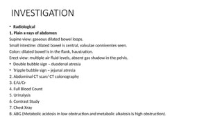 INVESTIGATION
• Radiological
1. Plain x-rays of abdomen
Supine view: gaseous dilated bowel loops.
Small intestine: dilated bowel is central, valvulae conniventes seen.
Colon: dilated bowel is in the flank, haustration.
Erect view: multiple air fluid levels, absent gas shadow in the pelvis.
• Double bubble sign – duodenal atresia
• Tripple bubble sign – jejunal atresia
2. Abdominal CT scan/ CT colonography
3. E/U/Cr
4. Full Blood Count
5. Urinalysis
6. Contrast Study
7. Chest Xray
8. ABG (Metabolic acidosis in low obstruction and metabolic alkalosis is high obstruction).
 