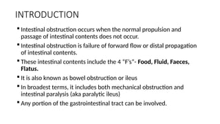 INTRODUCTION
 Intestinal obstruction occurs when the normal propulsion and
passage of intestinal contents does not occur.
 Intestinal obstruction is failure of forward flow or distal propagation
of intestinal contents.
 These intestinal contents include the 4 “F’s”- Food, Fluid, Faeces,
Flatus.
 It is also known as bowel obstruction or ileus
 In broadest terms, it includes both mechanical obstruction and
intestinal paralysis (aka paralytic ileus)
 Any portion of the gastrointestinal tract can be involved.
 