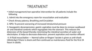 TREATMENT
• Initial management/non operative intervention for all patients include the
following
1. Admit into the emergency room for resuscitation and evaluation
• Check Airway patency, Breathing and Circulation
2. NPO: To prevent worsening of increased intraluminal pressure
3. Nasogastric decompression: gastric aspiration must be done to remove swallowed
air and intestinal contents which regurgitate into the stomach. This reduces the
distension of the bowel thereby minimizing the intestinal secretion of water and
electrolytes. It helps to decrease distension, prevent aspiration and monitor effluent
4. IV fluid resuscitation — Normal saline or Ringers' lactate is given as anti-shock
(20mls/kg) if there is shock and then continued as maintenance fluid for the first 24
hours in adults.
 