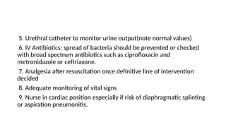 5. Urethral catheter to monitor urine output(note normal values)
6. IV Antibiotics: spread of bacteria should be prevented or checked
with broad spectrum antibiotics such as ciprofloxacin and
metronidazole or ceftriaxone.
7. Analgesia after resuscitation once definitive line of intervention
decided
8. Adequate monitoring of vital signs
9. Nurse in cardiac position especially if risk of diaphragmatic splinting
or aspiration pneumonitis.
 