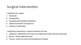 Surgical Intervention
• Indications for surgery
1. Peritonitis
2. Strangulation
3. Persisting shock despite rehydration
4. Failed conservative management
5. Evidence of peforation
• Exploratory Laporotomy + Surgical treatment of cause
1. Adhesions: adhesiolysis and resect non viable bowel loops and do anastomosis
2. Bands – release/ligate the band
3. Tumour- resect, do end to end anastomosis if benign
 