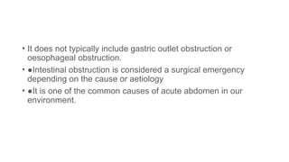 • It does not typically include gastric outlet obstruction or
oesophageal obstruction.
• ●Intestinal obstruction is considered a surgical emergency
depending on the cause or aetiology
• ●It is one of the common causes of acute abdomen in our
environment.
 