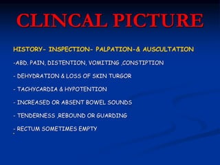 CLINCAL PICTURE
HISTORY- INSPECTION- PALPATION-& AUSCULTATION
-ABD. PAIN, DISTENTION, VOMITING ,CONSTIPTION
- DEHYDRATION & LOSS OF SKIN TURGOR
- TACHYCARDIA & HYPOTENTION
- INCREASED OR ABSENT BOWEL SOUNDS
- TENDERNESS ,REBOUND OR GUARDING
- RECTUM SOMETIMES EMPTY

 