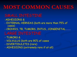 MOST COMMON CAUSES
SMALL INTESTINE
-ADHESIONS &
- EXTERNAL HERNIAS (both are more than 75% of
cases)
- CROHN’S, TB, TUMORS, INTUS., CONGENITAL………
LARGE INTESTINE
- TUMORS &
- VOLVULUS (both are 90% of cases
- DIVERTIDULITIS (rare)
- ADHESIONS (extremely rare if at all)
 