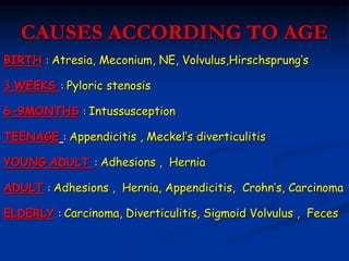 CAUSES ACCORDING TO
AGE
BIRTH : Atresia, Meconium, NE, Volvulus,Hirschsprung’s
3 WEEKS : Pyloric stenosis
6-9MONTHS : Intussusception
TEENAGE : Appendicitis , Meckel’s diverticulitis
YOUNG ADULT : Adhesions , Hernia
ADULT : Adhesions , Hernia, Appendicitis, Crohn’s, Carcinoma
ELDERLY : Carcinoma, Diverticulitis, Sigmoid Volvulus , Feces
 