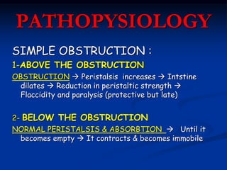 PATHOPYSIOLOGY
SIMPLE OBSTRUCTION :
1-ABOVE THE OBSTRUCTION
OBSTRUCTION  Peristalsis increases  Intstine
dilates  Reduction in peristaltic strength 
Flaccidity and paralysis (protective but late)
2- BELOW THE OBSTRUCTION
NORMAL PERISTALSIS & ABSORBTION  Until it
becomes empty  It contracts & becomes immobile
 