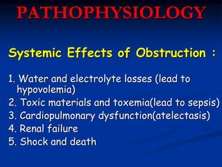 PATHOPHYSIOLOGY
Systemic Effects of Obstruction :
1. Water and electrolyte losses (lead to
hypovolemia)
2. Toxic materials and toxemia(lead to sepsis)
3. Cardiopulmonary dysfunction(atelectasis)
4. Renal failure
5. Shock and death
 