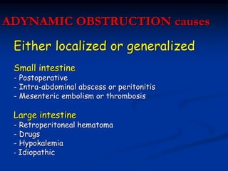 ADYNAMIC OBSTRUCTION causes
Either localized or generalized
Small intestine
- Postoperative
- Intra-abdominal abscess or peritonitis
- Mesenteric embolism or thrombosis
Large intestine
- Retroperitoneal hematoma
- Drugs
- Hypokalemia
- Idiopathic
 