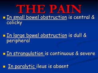 THE PAIN In small bowel obstruction is central &
colicky
 In large bowel obstruction is dull &
peripheral
 In strangulation is continuous & severe
 In paralytic ileus is absent
 