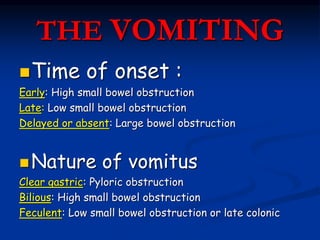 THE VOMITING
Time of onset :
Early: High small bowel obstruction
Late: Low small bowel obstruction
Delayed or absent: Large bowel obstruction
Nature of vomitus
Clear gastric: Pyloric obstruction
Bilious: High small bowel obstruction
Feculent: Low small bowel obstruction or late colonic
 