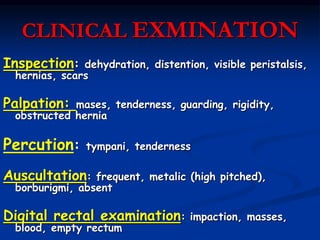 CLINICAL EXMINATION
Inspection: dehydration, distention, visible peristalsis,
hernias, scars
Palpation: mases, tenderness, guarding, rigidity,
obstructed hernia
Percution: tympani, tenderness
Auscultation: frequent, metalic (high pitched),
borburigmi, absent
Digital rectal examination: impaction, masses,
blood, empty rectum
 
