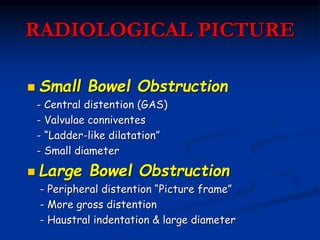RADIOLOGICAL PICTURE
 Small Bowel Obstruction
- Central distention (GAS)
- Valvulae conniventes
- “Ladder-like dilatation”
- Small diameter
 Large Bowel Obstruction
- Peripheral distention “Picture frame”
- More gross distention
- Haustral indentation & large diameter
 