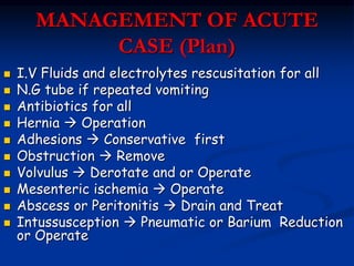 MANAGEMENT OF ACUTE
CASE (Plan)
 I.V Fluids and electrolytes rescusitation for all
 N.G tube if repeated vomiting
 Antibiotics for all
 Hernia  Operation
 Adhesions  Conservative first
 Obstruction  Remove
 Volvulus  Derotate and or Operate
 Mesenteric ischemia  Operate
 Abscess or Peritonitis  Drain and Treat
 Intussusception  Pneumatic or Barium Reduction
or Operate
 
