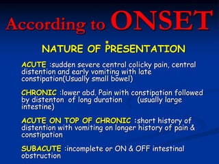 According to
ONSET
NATURE OF PRESENTATION
ACUTE :sudden severe central colicky pain, central
distention and early vomiting with late
constipation(Usually small bowel)
CHRONIC :lower abd. Pain with constipation followed
by distenton of long duration (usually large
intestine)
ACUTE ON TOP OF CHRONIC :short history of
distention with vomiting on longer history of pain &
constipation
SUBACUTE :incomplete or ON & OFF intestinal
obstruction
 