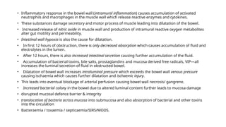 • Inflammatory response in the bowel wall (intramural inflammation) causes accumulation of activated
neutrophils and macrophages in the muscle wall which release reactive enzymes and cytokines.
• These substances damage secretory and motor process of muscle leading into dilatation of the bowel.
• Increased release of nitric oxide in muscle wall and production of intramural reactive oxygen metabolites
alter gut motility and permeability.
• Intestinal wall hypoxia is also the cause for dilatation.
• In first 12 hours of obstruction, there is only decreased absorption which causes accumulation of fluid and
electrolytes in the lumen.
• After 12 hours, there is also increased intestinal secretion causing further accumulation of the fluid.
• Accumulation of bacterial toxins, bile salts, prostaglandins and mucosa derived free radicals, VIP—all
increases the luminal secretion of fluid in obstructed bowel.
• Dilatation of bowel wall increases intraluminal pressure which exceeds the bowel wall venous pressure
causing ischaemia which causes further dilatation and ischaemic injury.
• This leads into eventual blockage of arterial perfusion causing bowel wall necrosis/ gangrene.
• Increased bacterial colony in the bowel due to altered luminal content further leads to mucosa damage
• disrupted mucosal defence barrier & integrity
• translocation of bacteria across mucosa into submucosa and also absorption of bacterial and other toxins
into the circulation
• Bacteraemia / toxaemia / septicaemia/SIRS/MODS.
 