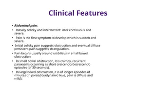 Clinical Features
• Abdominal pain:
• Initially colicky and intermittent: later continuous and
severe.
• Pain is the first symptom to develop which is sudden and
severe.
• Initial colicky pain suggests obstruction and eventual diffuse
persistent pain suggests strangulation.
• Pain begins usually around umbilicus in small bowel
obstruction.
• In small bowel obstruction, it is crampy, recurrent
paroxysms occurring as short crescendo/decrescendo
episodes (of 30 seconds).
• In large bowel obstruction, it is of longer episodes of
minutes (In paralytic/adynamic ileus, pain is diffuse and
mild).
 