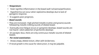 • Temperature:
• Fever signifies inflammation in the bowel wall/ ischaemia/perforation.
• Hypothermia can occur when septicemia develops due to lack of
pyrogenic response.
• It suggests poor prognosis.
• Bowel sounds:
• They are increased—high pitched metallic (rushes and groans) sounds
followed by metallic tinkling sounds of dilated bowel.
• Eventually once fatigue occurs or gangrene develops, bowel sounds are
not heard—silent abdomen of peritonitis develops
• (In paralytic ileus, there are only continuous metallic sounds of dilated
bowel).
• Per-rectal examination:
• Shows empty, dilated rectum, often with tenderness.
• If rectal growth is the cause for obstruction, it may be palpable.
 