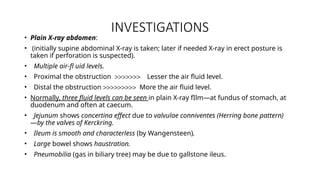 INVESTIGATIONS
• Plain X-ray abdomen:
• (initially supine abdominal X-ray is taken; later if needed X-ray in erect posture is
taken if perforation is suspected).
• Multiple air-fl uid levels.
• Proximal the obstruction >>>>>>> Lesser the air fluid level.
• Distal the obstruction >>>>>>>>> More the air fluid level.
• Normally, three fluid levels can be seen in plain X-ray fIlm—at fundus of stomach, at
duodenum and often at caecum.
• Jejunum shows concertina effect due to valvulae conniventes (Herring bone pattern)
—by the valves of Kerckring.
• Ileum is smooth and characterless (by Wangensteen).
• Large bowel shows haustration.
• Pneumobilia (gas in biliary tree) may be due to gallstone ileus.
 