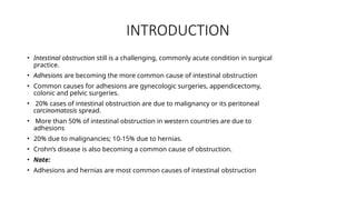 INTRODUCTION
• Intestinal obstruction still is a challenging, commonly acute condition in surgical
practice.
• Adhesions are becoming the more common cause of intestinal obstruction
• Common causes for adhesions are gynecologic surgeries, appendicectomy,
colonic and pelvic surgeries.
• 20% cases of intestinal obstruction are due to malignancy or its peritoneal
carcinomatosis spread.
• More than 50% of intestinal obstruction in western countries are due to
adhesions
• 20% due to malignancies; 10-15% due to hernias.
• Crohn’s disease is also becoming a common cause of obstruction.
• Note:
• Adhesions and hernias are most common causes of intestinal obstruction
 