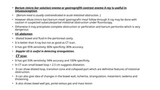 • Barium (micro bar solution) enema or gastrografiN contrast enema X-ray is useful in
intussusception.
• [Barium meal is usually contraindicated in acute intestinal obstruction. ]
• However dilute (micro bar) barium meal/ gastrografin meal follow through X-ray may be done with
caution in suspected subacute/partial intestinal obstruction under fluoroscopy,
• Otherwise it may precipitate complete obstruction or perforation and barium peritonitis which is very
dangerous
• US abdomen
• dilated bowel and fluid in the peritoneal cavity.
• It is better than X-ray but not as good as CT scan.
• It has got 95% sensitivity; 80% specificity; 80% accuracy.
• Doppler US is useful in detecting strangulation.
• CT scan
• It has got 93% sensitivity; 94% accuracy and 100% specificity.
• In CT scan small bowel loop > 2.5 cm suggests dilatation.
• It can show dilated loop, transition zone and collapsed part which are definitive features of intestinal
obstruction.
• It can also give idea of changes in the bowel wall, ischemia, strangulation, mesenteric oedema and
thickening.
• It also shows bowel wall gas, portal venous gas and mass lesion
 