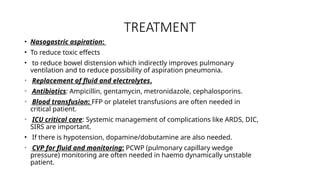 TREATMENT
• Nasogastric aspiration:
• To reduce toxic effects
• to reduce bowel distension which indirectly improves pulmonary
ventilation and to reduce possibility of aspiration pneumonia.
• Replacement of fluid and electrolytes.
• Antibiotics: Ampicillin, gentamycin, metronidazole, cephalosporins.
• Blood transfusion: FFP or platelet transfusions are often needed in
critical patient.
• ICU critical care: Systemic management of complications like ARDS, DIC,
SIRS are important.
• If there is hypotension, dopamine/dobutamine are also needed.
• CVP for fluid and monitoring: PCWP (pulmonary capillary wedge
pressure) monitoring are often needed in haemo dynamically unstable
patient.
 