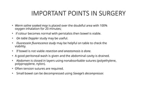 IMPORTANT POINTS IN SURGERY
• Warm saline soaked mop is placed over the doubtful area with 100%
oxygen inhalation for 20 minutes;
• if colour becomes normal with peristalsis then bowel is viable.
• On table Doppler study may be useful.
• Fluorescein fluorescence study may be helpful on table to check the
viability.
• If bowel is not viable resection and anastomosis is done.
• A good peritoneal wash is given and the abdominal cavity is drained.
• Abdomen is closed in layers using nonabsorbable sutures (polyethylene,
polypropylene, nylon).
• Often tension sutures are required.
• Small bowel can be decompressed using Savage’s decompressor.
 