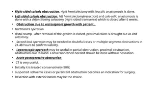 • Right-sided colonic obstruction, right hemicolectomy with ileocolic anastomosis is done.
• Left-sided colonic obstruction, left hemicolectomy(resection) and colo-colic anastomosis is
done with a defunctioning colostomy (right-sided transverse) which is closed after 6 weeks.
• Obstruction due to rectosigmoid growth with patient .
• Hartmann’s operation
• distal stump , after removal of the growth is closed, proximal colon is brought out as end
colostomy.
• Second look operation may be needed in doubtful cases or multiple segment obstructions in
24-48 hours to confirm viability.
• Laparoscopic approach may be useful in partial obstruction, proximal obstruction,
obstruction due to band. Conversion when needed should be done without hesitation.
• Acute postoperative obstruction
• CT is very useful.
• Initially it is treated conservatively (90%)
• suspected ischaemic cases or persistent obstruction becomes an indication for surgery.
• Resection with exteriorization may be the choice.
 