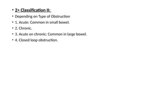 • 2> Classification II:
• Depending on Type of Obstruction
• 1. Acute: Common in small bowel.
• 2. Chronic.
• 3. Acute on chronic: Common in large bowel.
• 4. Closed loop obstruction.
 