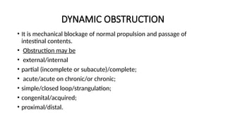 DYNAMIC OBSTRUCTION
• It is mechanical blockage of normal propulsion and passage of
intestinal contents.
• Obstruction may be
• external/internal
• partial (incomplete or subacute)/complete;
• acute/acute on chronic/or chronic;
• simple/closed loop/strangulation;
• congenital/acquired;
• proximal/distal.
 