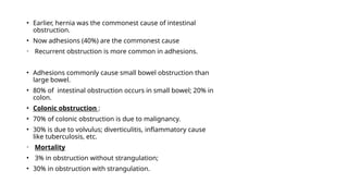 • Earlier, hernia was the commonest cause of intestinal
obstruction.
• Now adhesions (40%) are the commonest cause
• Recurrent obstruction is more common in adhesions.
• Adhesions commonly cause small bowel obstruction than
large bowel.
• 80% of intestinal obstruction occurs in small bowel; 20% in
colon.
• Colonic obstruction :
• 70% of colonic obstruction is due to malignancy.
• 30% is due to volvulus; diverticulitis, inflammatory cause
like tuberculosis, etc.
• Mortality
• 3% in obstruction without strangulation;
• 30% in obstruction with strangulation.
 