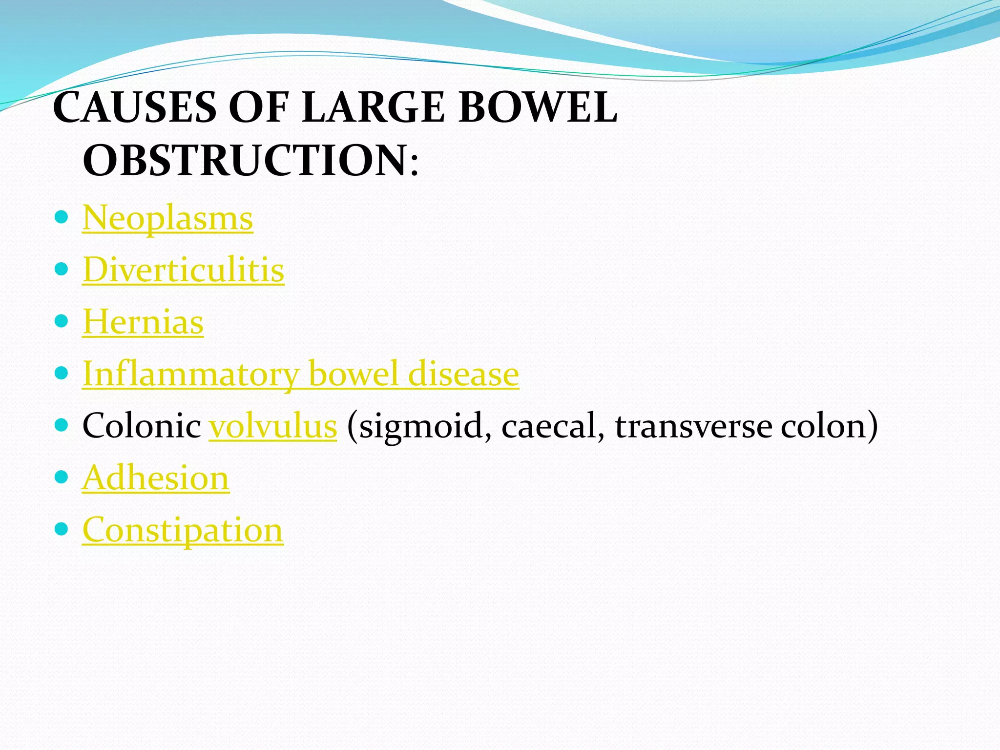 CAUSES OF LARGE BOWEL
OBSTRUCTION:
 Neoplasms
 Diverticulitis
 Hernias
 Inflammatory bowel disease
 Colonic volvulus (sigmoid, caecal, transverse colon)
 Adhesion
 Constipation
 