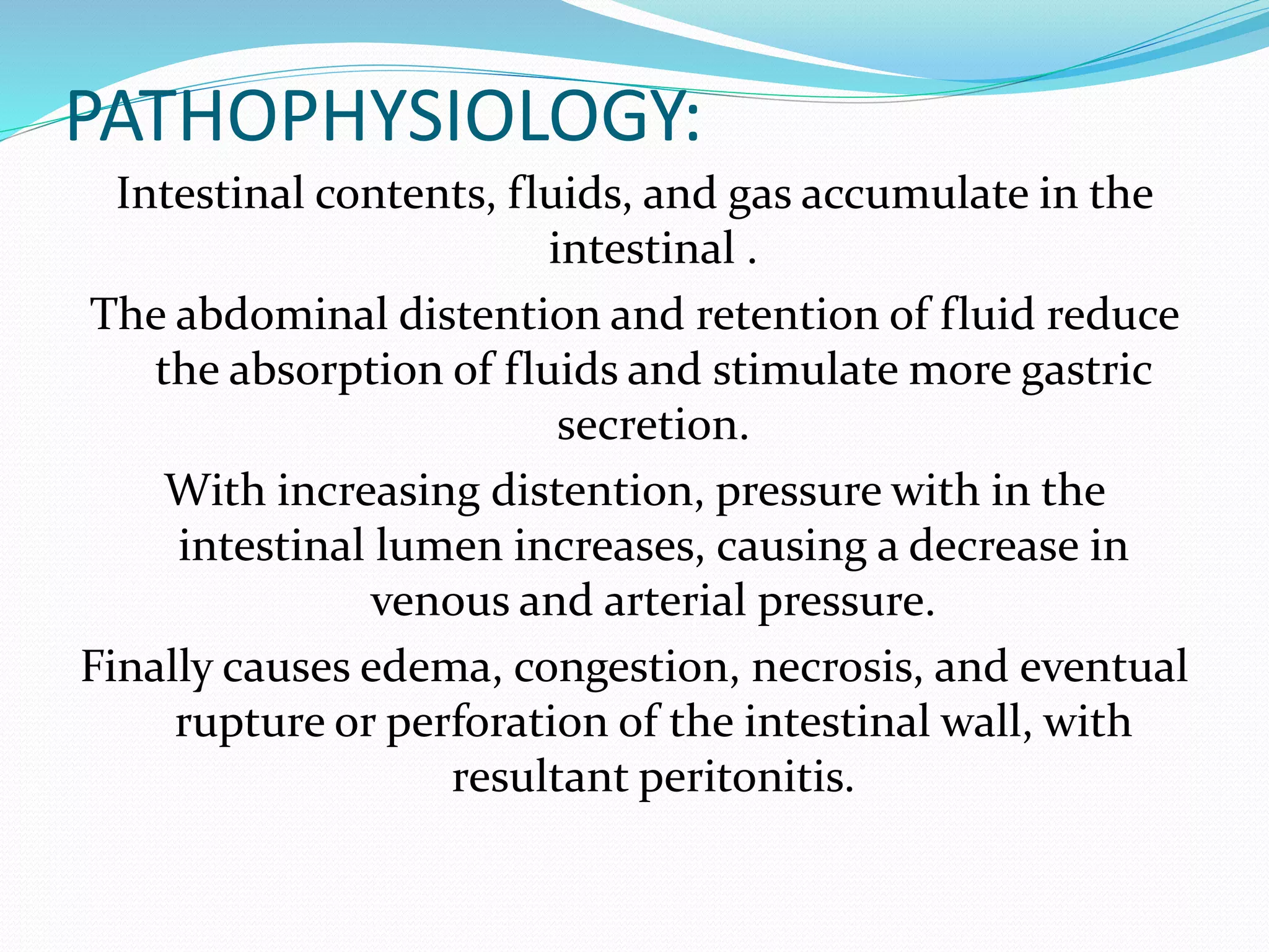 PATHOPHYSIOLOGY:
Intestinal contents, fluids, and gas accumulate in the
intestinal .
The abdominal distention and retention of fluid reduce
the absorption of fluids and stimulate more gastric
secretion.
With increasing distention, pressure with in the
intestinal lumen increases, causing a decrease in
venous and arterial pressure.
Finally causes edema, congestion, necrosis, and eventual
rupture or perforation of the intestinal wall, with
resultant peritonitis.
 