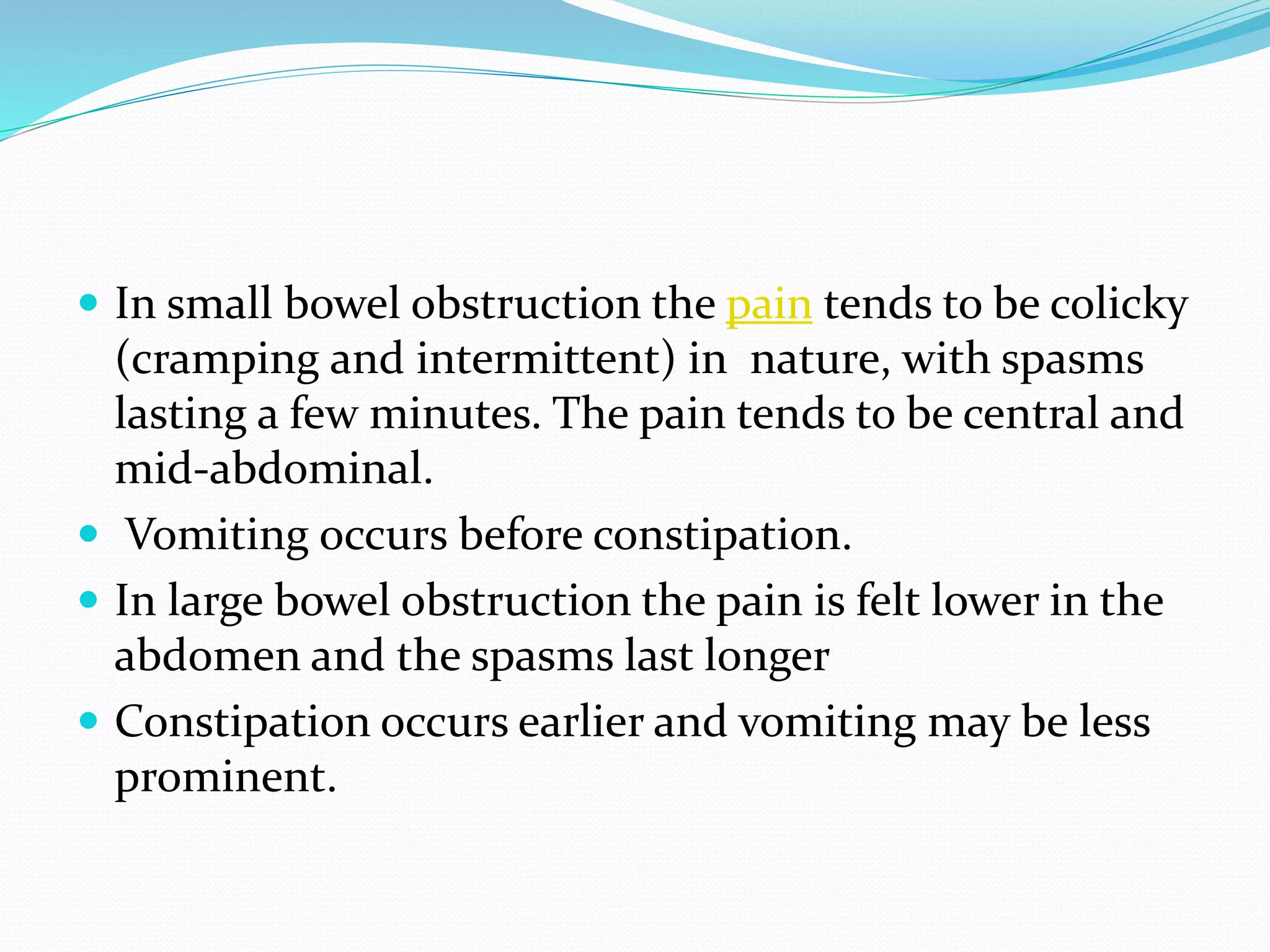  In small bowel obstruction the pain tends to be colicky
(cramping and intermittent) in nature, with spasms
lasting a few minutes. The pain tends to be central and
mid-abdominal.
 Vomiting occurs before constipation.
 In large bowel obstruction the pain is felt lower in the
abdomen and the spasms last longer
 Constipation occurs earlier and vomiting may be less
prominent.
 