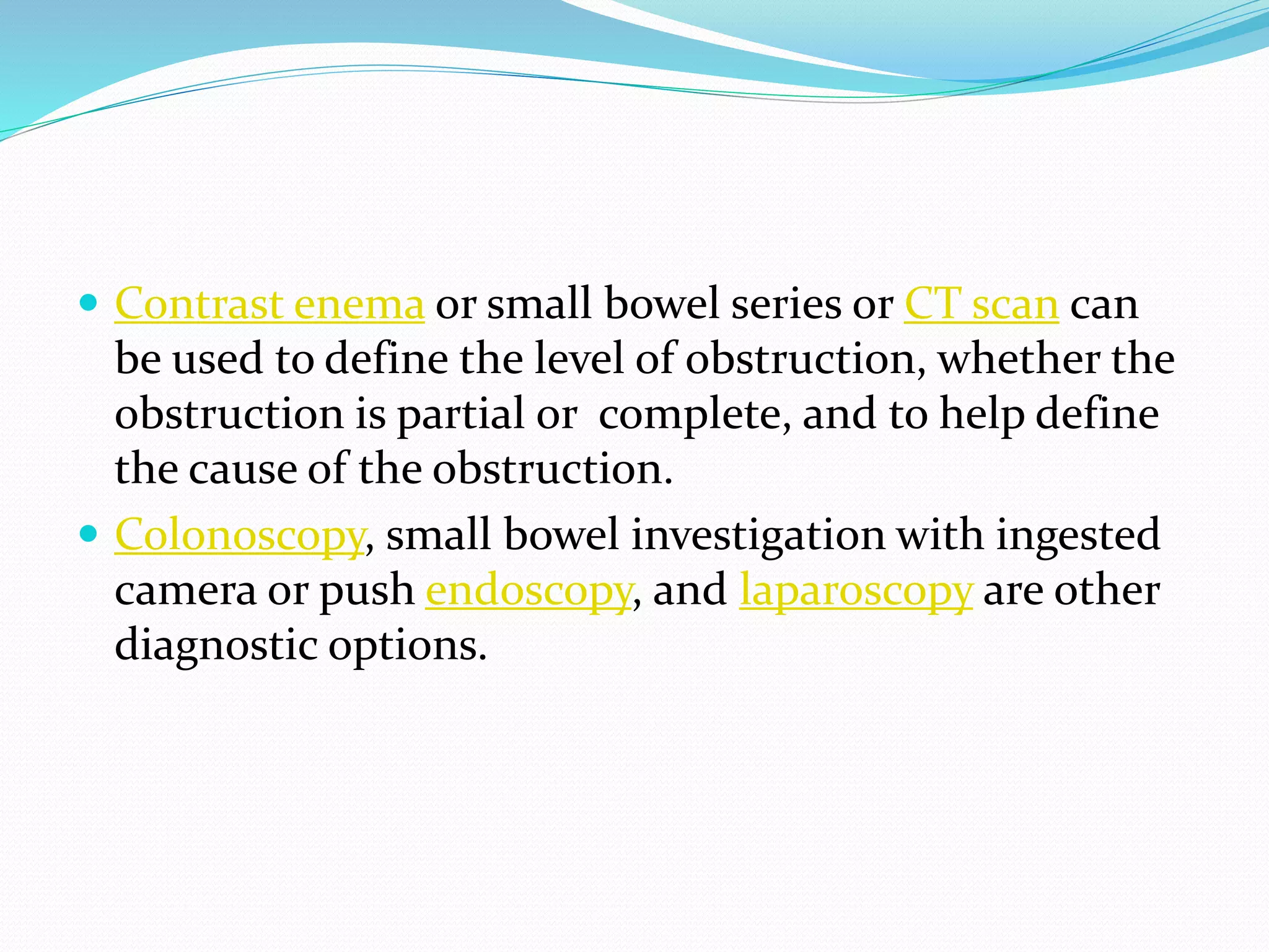  Contrast enema or small bowel series or CT scan can
be used to define the level of obstruction, whether the
obstruction is partial or complete, and to help define
the cause of the obstruction.
 Colonoscopy, small bowel investigation with ingested
camera or push endoscopy, and laparoscopy are other
diagnostic options.
 