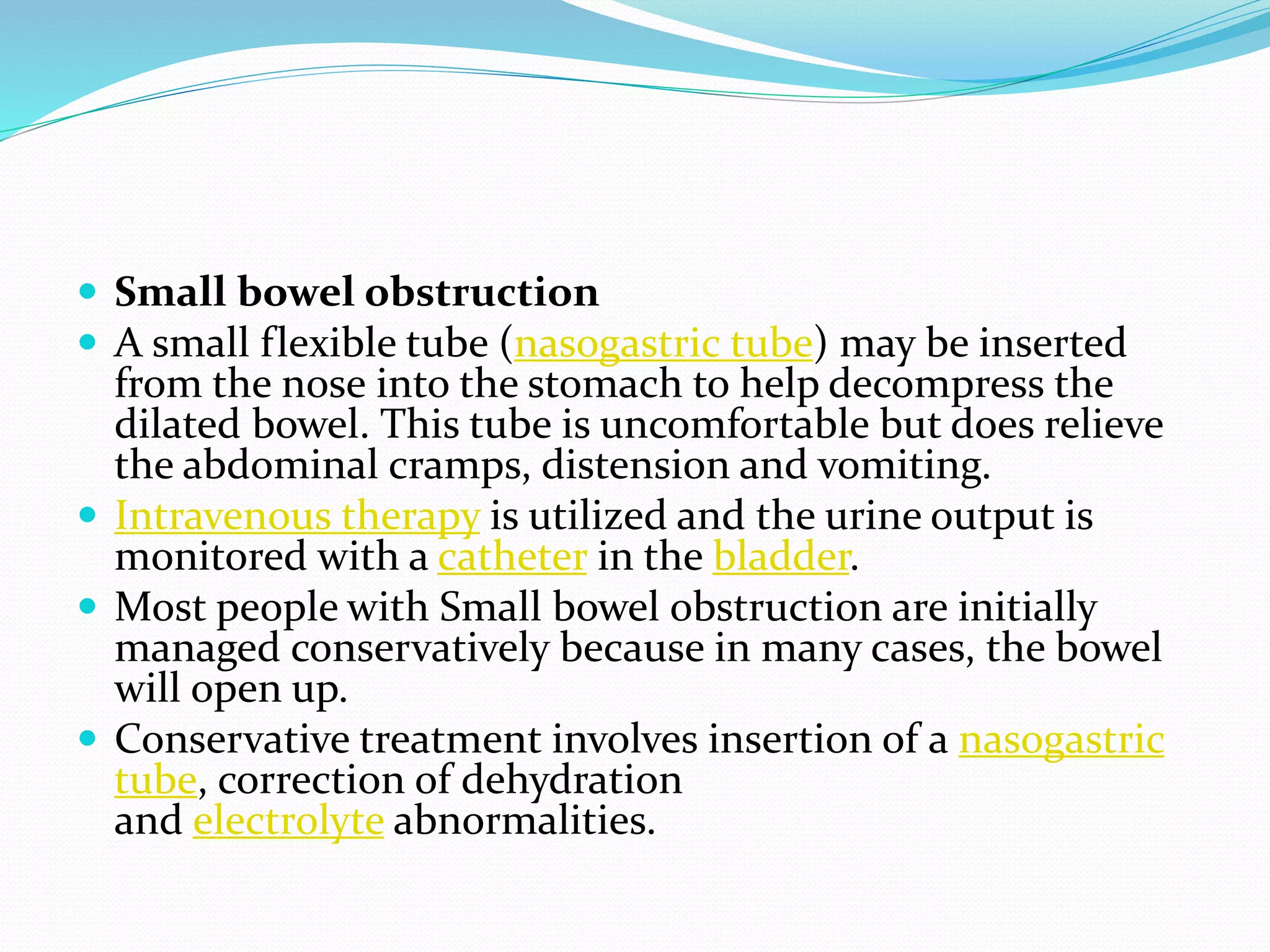  Small bowel obstruction
 A small flexible tube (nasogastric tube) may be inserted
from the nose into the stomach to help decompress the
dilated bowel. This tube is uncomfortable but does relieve
the abdominal cramps, distension and vomiting.
 Intravenous therapy is utilized and the urine output is
monitored with a catheter in the bladder.
 Most people with Small bowel obstruction are initially
managed conservatively because in many cases, the bowel
will open up.
 Conservative treatment involves insertion of a nasogastric
tube, correction of dehydration
and electrolyte abnormalities.
 