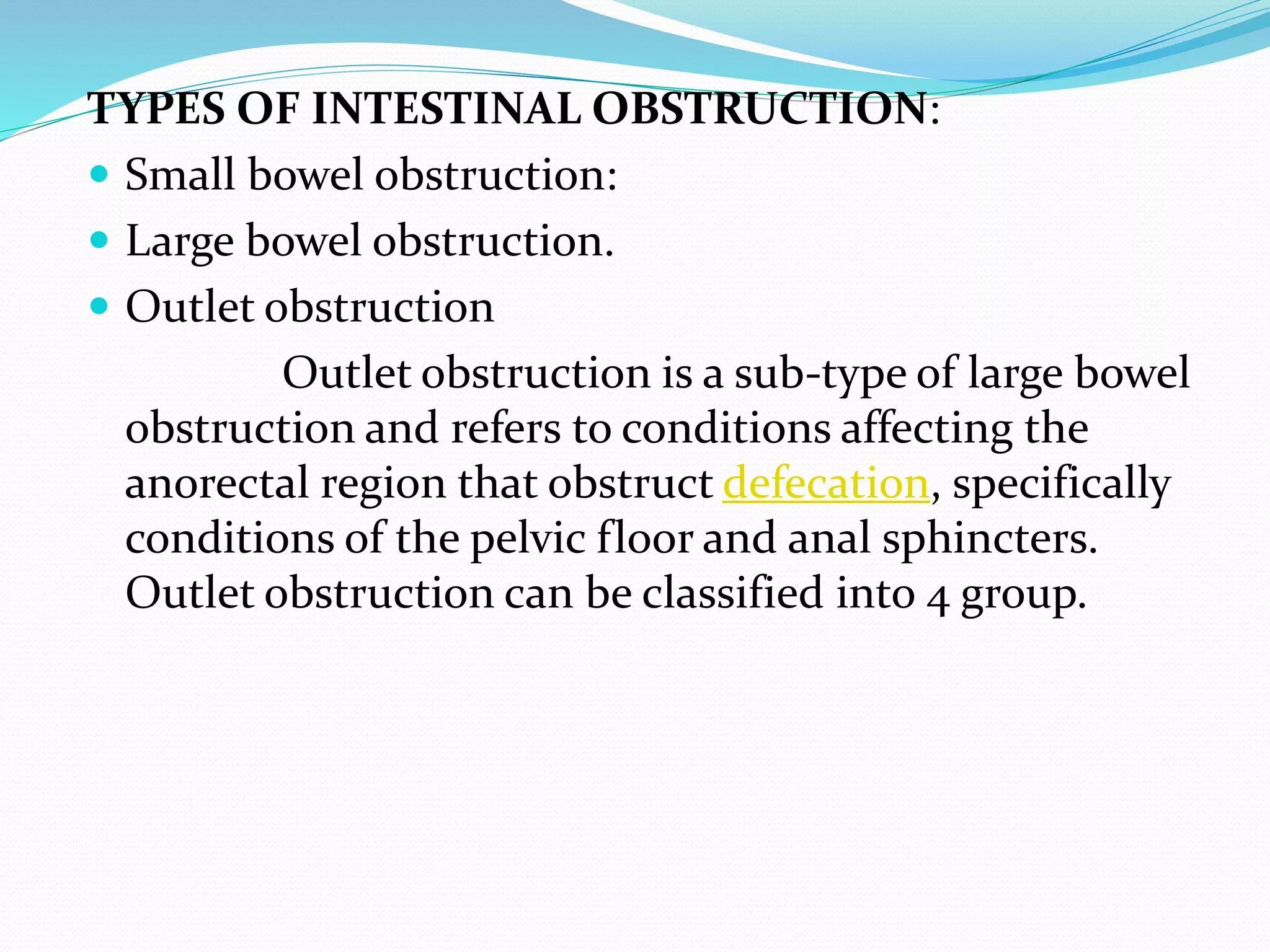 TYPES OF INTESTINAL OBSTRUCTION:
 Small bowel obstruction:
 Large bowel obstruction.
 Outlet obstruction
Outlet obstruction is a sub-type of large bowel
obstruction and refers to conditions affecting the
anorectal region that obstruct defecation, specifically
conditions of the pelvic floor and anal sphincters.
Outlet obstruction can be classified into 4 group.
 