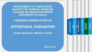 Epid
Classification
Preventio
n
Conclusi
on
DEPARTMENT OF PAEDIATRICS
FACULTY OF CLINICAL SCIENCES
COLLEGE OF HEALTH SCIENCES
UNIVERSITY OF ABUJA
A SEMINAR PRESENTATION ON
INTESTINAL PARASITES
Amaye-Igonikon, Babema Tonye
16/11/21
 