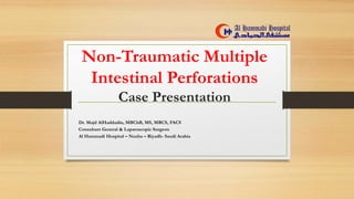 Non-Traumatic Multiple
Intestinal Perforations
Case Presentation
Dr. Majd AlHaddadin, MBChB, MS, MRCS, FACS
Consultant General & Laparoscopic Surgeon
Al Hammadi Hospital – Nuzha – Riyadh- Saudi Arabia
 