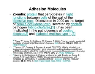 Adhesion Molecules 
• Zonulin: protein that participates in tight 
junctions between cells of the wall of the 
digestive tract. Discovered in 2000 as the target 
of zonula occludens toxin, secreted by cholera 
pathogen Vibrio cholerae,[1] it has been 
implicated in the pathogenesis of coeliac 
disease[2] and diabetes mellitus type 1.[3] 
• ^ Wang, W; Uzzau, S; Goldblum, SE; Fasano, A (2000). "Human zonulin, a potential 
modulator of intestinal tight junctions". Journal of Cell Science 113 (24): 4435–40. 
PMID 11082037. 
• ^ Thomas, KE; Sapone, A; Fasano, A; Vogel, SN (2006). "Gliadin stimulation of 
murine macrophage inflammatory gene expression and intestinal permeability are 
MyD88-dependent: role of the innate immune response in Celiac disease". Journal of 
immunology (Baltimore, Md. : 1950) 176 (4): 2512–21. PMID 16456012. 
• ^ Sapone, A; De Magistris, L; Pietzak, M; Clemente, MG; Tripathi, A; Cucca, F; 
Lampis, R; Kryszak, D et al. (2006). "Zonulin upregulation is associated with 
increased gut permeability in subjects with type 1 diabetes and their relatives". 
Diabetes 55 (5): 1443–9. DOI:10.2337/db05-1593. PMID 16644703. 
 