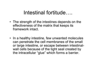 Intestinal fortitude…. 
• The strength of the intestines depends on the 
effectiveness of the matrix that keeps its 
framework intact. 
• In a healthy intestine, few unwanted molecules 
can penetrate the cell membranes of the small 
or large intestine, or escape between intestinal-wall 
cells because of the tight seal created by 
the intracellular “glue” which forms a barrier. 
 