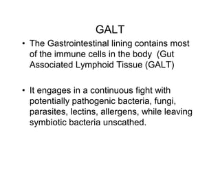 GALT 
• The Gastrointestinal lining contains most 
of the immune cells in the body (Gut 
Associated Lymphoid Tissue (GALT) 
• It engages in a continuous fight with 
potentially pathogenic bacteria, fungi, 
parasites, lectins, allergens, while leaving 
symbiotic bacteria unscathed. 
 