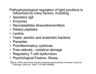 Pathophysiological regulation of tight junctions is 
influenced by many factors, including: 
• Secretory IgA 
• Enzymes 
• Neuropeptides &neurotransmitters 
• Dietary peptides 
• Lectins 
• Yeast, aerobic and anaerobic bacteria 
• Parasites 
• Proinflammatory cytokines 
• Free radicals , oxidative damage 
• Regulatory T-cell dysfunction 
• Psychological Factors- Stress 
(Buret, Andre. How Stress Induces Intestinal Hypersensitivity. American Journal of 
Pathology. 2006 Jan; 168(1): 3-5 PMC1592668) 
 