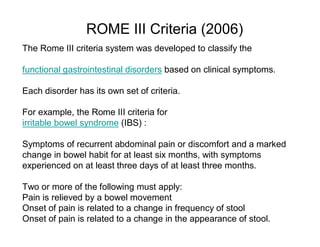 ROME III Criteria (2006) 
The Rome III criteria system was developed to classify the 
functional gastrointestinal disorders based on clinical symptoms. 
Each disorder has its own set of criteria. 
For example, the Rome III criteria for 
irritable bowel syndrome (IBS) : 
Symptoms of recurrent abdominal pain or discomfort and a marked 
change in bowel habit for at least six months, with symptoms 
experienced on at least three days of at least three months. 
Two or more of the following must apply: 
Pain is relieved by a bowel movement 
Onset of pain is related to a change in frequency of stool 
Onset of pain is related to a change in the appearance of stool. 
 