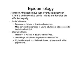 Epidemiology 
1.4 million Americans have IBD, evenly split between 
Crohn’s and ulcerative colitis. Males and females are 
affected equally. 
• Crohn’s Disease 
– Incidence is highest in developed countries. 
– Most commonly diagnosed in young adults (late adolescence to 
third decade of life). 
• Ulcerative Colitis 
– Incidence is highest in developed countries. 
– On average people are diagnosed in their mid-30s 
– Highest in Jewish populations followed by non-Jewish white 
populations. 
 