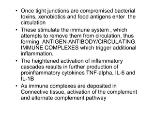 • Once tight junctions are compromised bacterial 
toxins, xenobiotics and food antigens enter the 
circulation 
• These stimulate the immune system , which 
attempts to remove them from circulation, thus 
forming ANTIGEN-ANTIBODY/CIRCULATING 
IMMUNE COMPLEXES which trigger additional 
inflammation. 
• The heightened activation of inflammatory 
cascades results in further production of 
proinflammatory cytokines TNF-alpha, IL-6 and 
IL-1B 
• As immune complexes are deposited in 
Connective tissue, activation of the complement 
and alternate complement pathway 
 